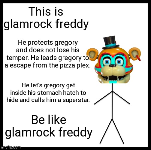 Be like glamrock freddy | This is glamrock freddy; He protects gregory and does not lose his temper. He leads gregory to a escape from the pizza plex. He let's gregory get inside his stomach hatch to hide and calls him a superstar. Be like glamrock freddy | image tagged in memes,be like bill,fnaf,glamrock freddy | made w/ Imgflip meme maker