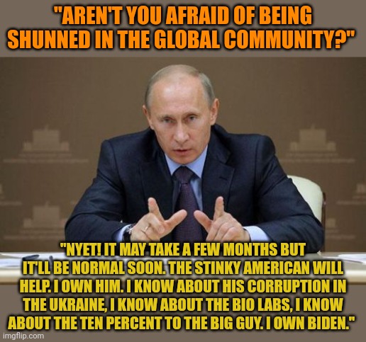 Putin owns Biden. Behind the scenes, Biden is supporting Putin. He knows Putin can expose his crimes. He has Hunter's laptop. | "AREN'T YOU AFRAID OF BEING SHUNNED IN THE GLOBAL COMMUNITY?"; "NYET! IT MAY TAKE A FEW MONTHS BUT IT'LL BE NORMAL SOON. THE STINKY AMERICAN WILL HELP. I OWN HIM. I KNOW ABOUT HIS CORRUPTION IN THE UKRAINE, I KNOW ABOUT THE BIO LABS, I KNOW ABOUT THE TEN PERCENT TO THE BIG GUY. I OWN BIDEN." | image tagged in memes,vladimir putin | made w/ Imgflip meme maker