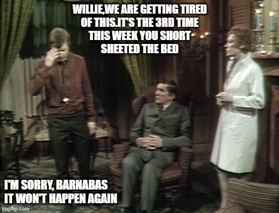 WILLIE,WE ARE GETTING TIRED
OF THIS.IT'S THE 3RD TIME
THIS WEEK YOU SHORT
SHEETED THE BED; I'M SORRY, BARNABAS
IT WON'T HAPPEN AGAIN | made w/ Imgflip meme maker