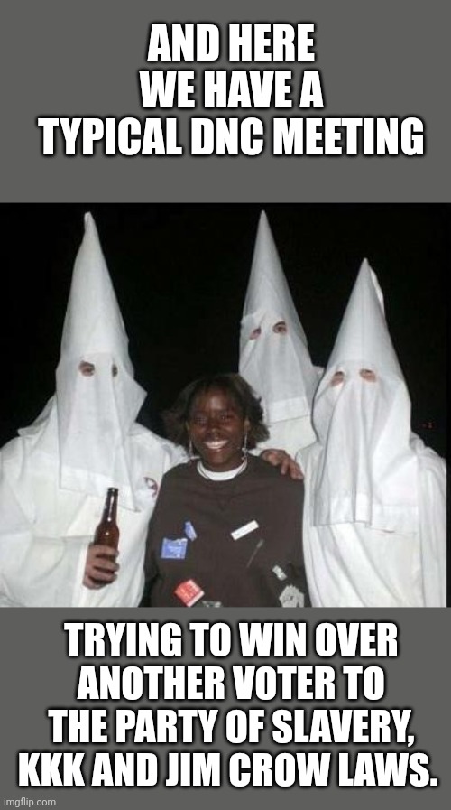 The party of slavery, the KKK, Jim Crow laws and pedophile presidents. Vote Democrat today. | AND HERE WE HAVE A TYPICAL DNC MEETING; TRYING TO WIN OVER ANOTHER VOTER TO THE PARTY OF SLAVERY, KKK AND JIM CROW LAWS. | image tagged in kkk,jim crow,slavery,democrats | made w/ Imgflip meme maker