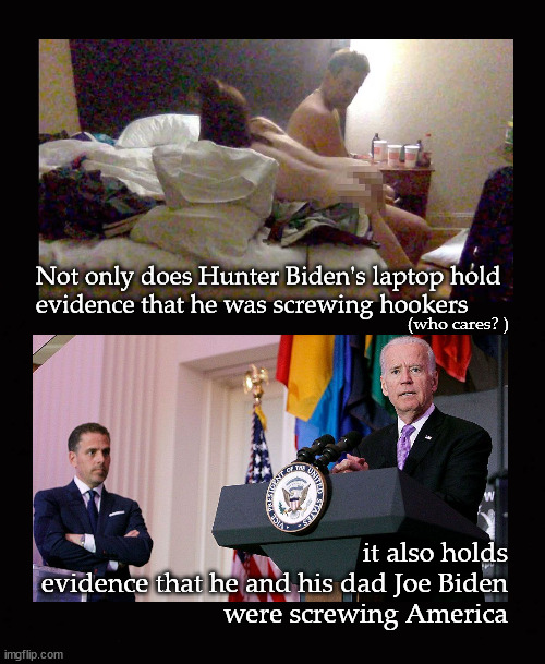 Hunter and Joe Biden screwing America |  Not only does Hunter Biden's laptop hold
evidence that he was screwing hookers; (who cares? ); it also holds
evidence that he and his dad Joe Biden
were screwing America | image tagged in hunter biden's laptop | made w/ Imgflip meme maker