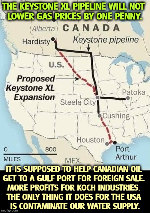 THE KEYSTONE XL PIPELINE WILL NOT 
LOWER GAS PRICES BY ONE PENNY. IT IS SUPPOSED TO HELP CANADIAN OIL 
GET TO A GULF PORT FOR FOREIGN SALE. 
MORE PROFITS FOR KOCH INDUSTRIES. 
THE ONLY THING IT DOES FOR THE USA 
IS CONTAMINATE OUR WATER SUPPLY. | image tagged in oil,company,pirates,dirty,water | made w/ Imgflip meme maker