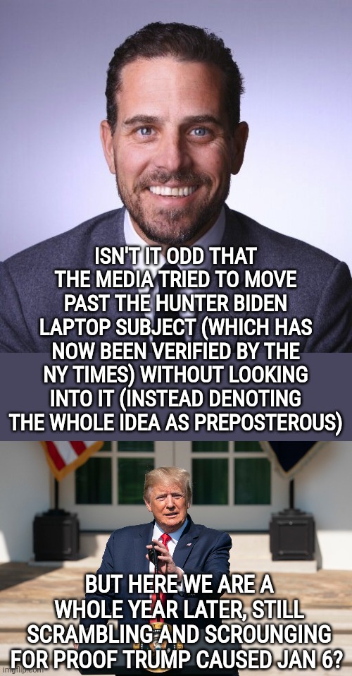 Bc all is fair in media and politics |  ISN'T IT ODD THAT THE MEDIA TRIED TO MOVE PAST THE HUNTER BIDEN LAPTOP SUBJECT (WHICH HAS NOW BEEN VERIFIED BY THE NY TIMES) WITHOUT LOOKING INTO IT (INSTEAD DENOTING THE WHOLE IDEA AS PREPOSTEROUS); BUT HERE WE ARE A WHOLE YEAR LATER, STILL SCRAMBLING AND SCROUNGING FOR PROOF TRUMP CAUSED JAN 6? | image tagged in hunter biden,donald trump podium,fake news,politics,january 6th,hunter biden laptop | made w/ Imgflip meme maker