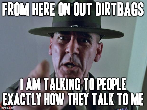 I've had it with todays human race and todays society and I've had enough of it all | FROM HERE ON OUT DIRTBAGS; I AM TALKING TO PEOPLE EXACTLY HOW THEY TALK TO ME | image tagged in drill sergeant,memes,enough is enough,time for a change | made w/ Imgflip meme maker