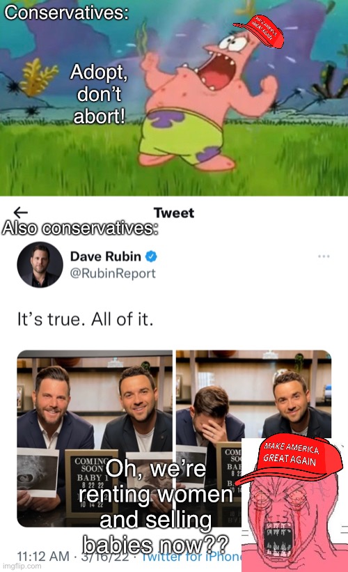 Conservatives are terrible people | Conservatives:; Adopt, don’t abort! Also conservatives:; Oh, we’re renting women and selling babies now?? | image tagged in conservative logic,conservative hypocrisy,homophobia,bigotry,dave rubin,abortion | made w/ Imgflip meme maker