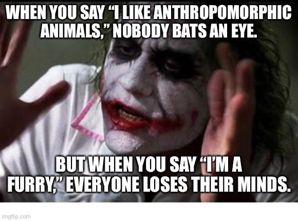 “We live in a society” | WHEN YOU SAY “I LIKE ANTHROPOMORPHIC ANIMALS,” NOBODY BATS AN EYE. BUT WHEN YOU SAY “I’M A FURRY,” EVERYONE LOSES THEIR MINDS. | image tagged in im the joker,we live in a society,furry,furry memes,furries,society | made w/ Imgflip meme maker