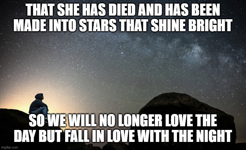starry night | THAT SHE HAS DIED AND HAS BEEN MADE INTO STARS THAT SHINE BRIGHT; SO WE WILL NO LONGER LOVE THE DAY BUT FALL IN LOVE WITH THE NIGHT | image tagged in starry night | made w/ Imgflip meme maker