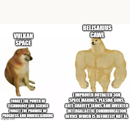 buff doge vs cheems reversed | BELISARIUS CAWL; VULKAN SPACE; FORGET THE POWER OF TECHNOLOGY AND SCIENCE
FORGET THE PROMISE OF PROGRESS AND UNDERSTANDING; I IMPROVED OUTDATED 30K SPACE MARINES, PLASMA GUNS, ANTI-GRAVITY TANKS, AND INVENTED INTERGALACTIC COMMUNICATION DEVICE WHICH IS DEFINITELY NOT AI. | image tagged in buff doge vs cheems reversed,Grimdank | made w/ Imgflip meme maker