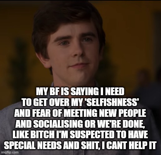 random cute freddie highmore i guess lmao | MY BF IS SAYING I NEED TO GET OVER MY 'SELFISHNESS' AND FEAR OF MEETING NEW PEOPLE AND SOCIALISING OR WE'RE DONE, LIKE BITCH I'M SUSPECTED TO HAVE SPECIAL NEEDS AND SHIT, I CANT HELP IT | image tagged in random cute freddie highmore i guess lmao | made w/ Imgflip meme maker