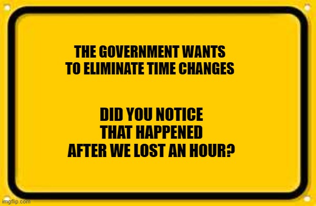 Blank Yellow Sign Meme | THE GOVERNMENT WANTS TO ELIMINATE TIME CHANGES; DID YOU NOTICE THAT HAPPENED AFTER WE LOST AN HOUR? | image tagged in memes,blank yellow sign | made w/ Imgflip meme maker