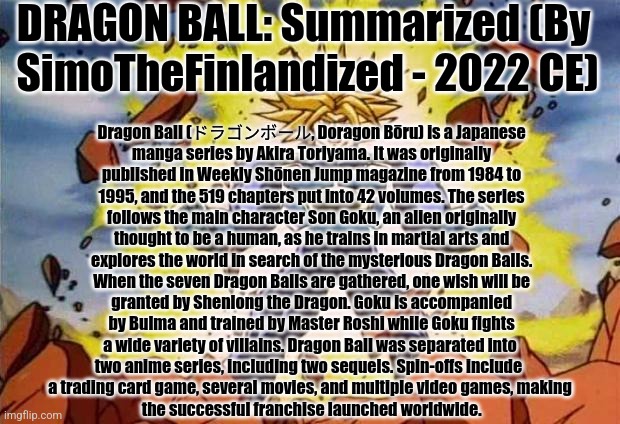 DRAGON BALL: Summarized (By  SimoTheFinlandized - 2022 CE) | DRAGON BALL: Summarized (By
 SimoTheFinlandized - 2022 CE); Dragon Ball (ドラゴンボール, Doragon Bōru) is a Japanese
 manga series by Akira Toriyama. It was originally
 published in Weekly Shōnen Jump magazine from 1984 to
 1995, and the 519 chapters put into 42 volumes. The series
 follows the main character Son Goku, an alien originally
 thought to be a human, as he trains in martial arts and
 explores the world in search of the mysterious Dragon Balls.
 When the seven Dragon Balls are gathered, one wish will be
 granted by Shenlong the Dragon. Goku is accompanied
 by Bulma and trained by Master Roshi while Goku fights
 a wide variety of villains. Dragon Ball was separated into 
two anime series, including two sequels. Spin-offs include 
a trading card game, several movies, and multiple video games, making
 the successful franchise launched worldwide. | image tagged in dragon ball z,summarized,simothefinlandized | made w/ Imgflip meme maker