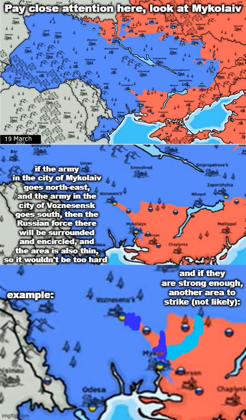 Just some strategy ideas for the Ukrainian army | Pay close attention here, look at Mykolaiv; if the army in the city of Mykolaiv goes north-east, and the army in the city of Voznesensk goes south, then the Russian force there will be surrounded and encircled, and the area is also thin, so it wouldn't be too hard; and if they are strong enough, another area to strike (not likely):; example: | image tagged in ukraine,war | made w/ Imgflip meme maker