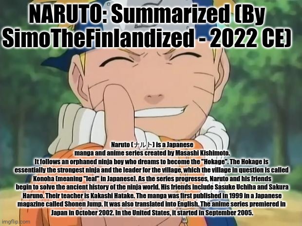 NARUTO: Summarized (By SimoTheFinlandized - 2022 CE) | NARUTO: Summarized (By SimoTheFinlandized - 2022 CE); Naruto (ナルト) is a Japanese
manga and anime series created by Masashi Kishimoto.
It follows an orphaned ninja boy who dreams to become the "Hokage". The Hokage is 
essentially the strongest ninja and the leader for the village, which the village in question is called 
Konoha (meaning "leaf" in Japanese). As the series progresses, Naruto and his friends
begin to solve the ancient history of the ninja world. His friends include Sasuke Uchiha and Sakura
 Haruno. Their teacher is Kakashi Hatake. The manga was first published in 1999 in a Japanese 
magazine called Shonen Jump. It was also translated into English. The anime series premiered in 
Japan in October 2002. In the United States, it started in September 2005. | image tagged in naruto,summarized,simothefinlandized | made w/ Imgflip meme maker
