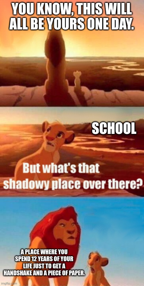 AM I WRONG???! | YOU KNOW, THIS WILL ALL BE YOURS ONE DAY. SCHOOL; A PLACE WHERE YOU SPEND 12 YEARS OF YOUR LIFE JUST TO GET A HANDSHAKE AND A PIECE OF PAPER. | image tagged in memes,simba shadowy place | made w/ Imgflip meme maker