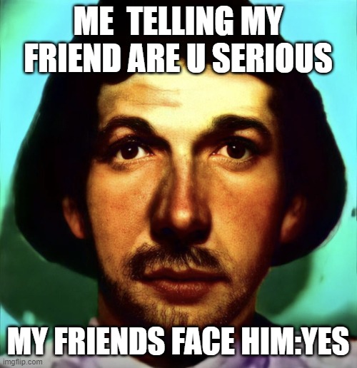 Walten Files | ME  TELLING MY FRIEND ARE U SERIOUS; MY FRIENDS FACE HIM:YES | image tagged in walten files | made w/ Imgflip meme maker