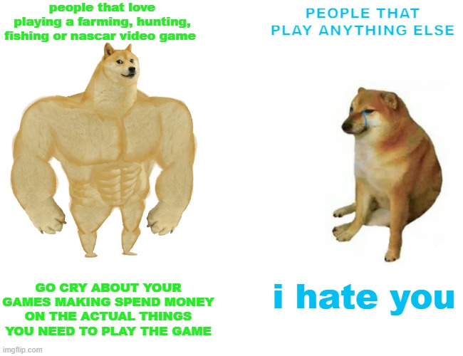 certain type of gamer | people that love playing a farming, hunting, fishing or nascar video game; PEOPLE THAT PLAY ANYTHING ELSE; GO CRY ABOUT YOUR GAMES MAKING SPEND MONEY ON THE ACTUAL THINGS YOU NEED TO PLAY THE GAME; i hate you | image tagged in memes,buff doge vs cheems,farming simulator,hunting,fishing,video games | made w/ Imgflip meme maker