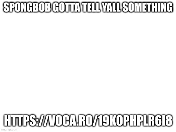 https://voca.ro/19KoPHplr6i8 | SPONGBOB GOTTA TELL YALL SOMETHING; HTTPS://VOCA.RO/19KOPHPLR6I8 | image tagged in blank white template | made w/ Imgflip meme maker