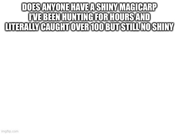 Question | DOES ANYONE HAVE A SHINY MAGICARP I’VE BEEN HUNTING FOR HOURS AND LITERALLY CAUGHT OVER 100 BUT STILL NO SHINY | image tagged in blank white template | made w/ Imgflip meme maker
