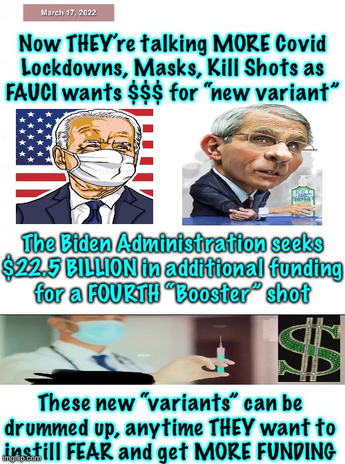 Lord… help us!  Stop Them, the Evil Morons in charge.  Protect us from the Dumbocrats, and the Rinos! | Now THEY’re talking MORE Covid
Lockdowns, Masks, Kill Shots as
FAUCI wants $$$ for “new variant”; The Biden Administration seeks
$22.5 BILLION in additional funding
for a FOURTH “Booster” shot; These new “variants” can be
drummed up, anytime THEY want to
instill FEAR and get MORE FUNDING | image tagged in memes,more madness question mark exclamation mark,the people must refuse to play along,nobody can submit we must all protest | made w/ Imgflip meme maker