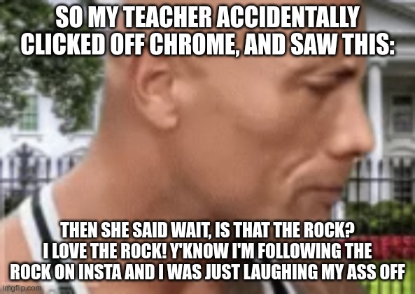 My friend witnessed it and we just laughed | SO MY TEACHER ACCIDENTALLY CLICKED OFF CHROME, AND SAW THIS:; THEN SHE SAID WAIT, IS THAT THE ROCK? I LOVE THE ROCK! Y'KNOW I'M FOLLOWING THE ROCK ON INSTA AND I WAS JUST LAUGHING MY ASS OFF | made w/ Imgflip meme maker