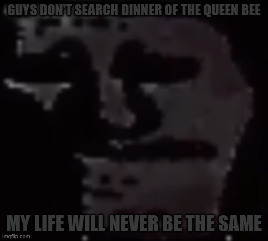 on youtube, preferably | GUYS DON'T SEARCH DINNER OF THE QUEEN BEE; MY LIFE WILL NEVER BE THE SAME | image tagged in trollge | made w/ Imgflip meme maker