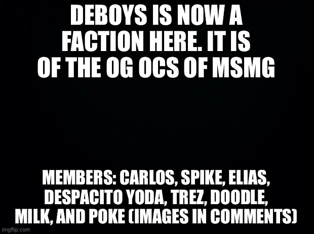 Black background | DEBOYS IS NOW A FACTION HERE. IT IS OF THE OG OCS OF MSMG; MEMBERS: CARLOS, SPIKE, ELIAS, DESPACITO YODA, TREZ, DOODLE, MILK, AND POKE (IMAGES IN COMMENTS) | image tagged in black background | made w/ Imgflip meme maker