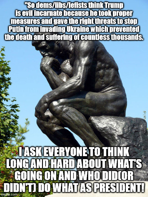 It's obvious Putin invading Ukraine wasn't/isn't Trump's fault. | "So dems/libs/lefists think Trump is evil incarnate because he took proper measures and gave the right threats to stop Putin from invading Ukraine which prevented the death and suffering of countless thousands. I ASK EVERYONE TO THINK LONG AND HARD ABOUT WHAT'S GOING ON AND WHO DID(OR DIDN'T) DO WHAT AS PRESIDENT! | image tagged in the thinker,liberal logic,stupid liberals | made w/ Imgflip meme maker