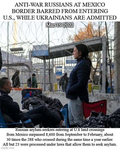 Russian asylum seekers stopped at Mexican border | ANTI-WAR RUSSIANS AT MEXICO BORDER BARRED FROM ENTERING U.S., WHILE UKRAINIANS ARE ADMITTED; Mar/19/2022; Russian asylum-seekers entering at U.S land crossings from Mexico surpassed 8,600 from September to February, about 30 times the 288 who crossed during the same time a year earlier. All but 23 were processed under laws that allow them to seek asylum. | image tagged in russia,asylum,border,defecting,ukraine,politics | made w/ Imgflip meme maker