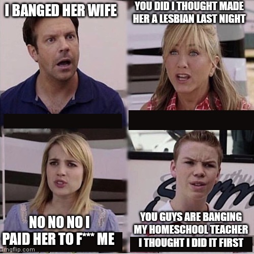 You guys are getting paid template | I BANGED HER WIFE YOU DID I THOUGHT MADE HER A LESBIAN LAST NIGHT NO NO NO I PAID HER TO F*** ME YOU GUYS ARE BANGING MY HOMESCHOOL TEACHER  | image tagged in you guys are getting paid template | made w/ Imgflip meme maker