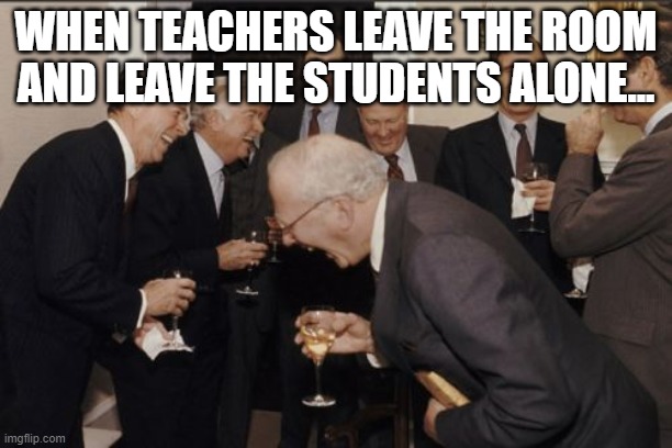 Oh no... | WHEN TEACHERS LEAVE THE ROOM AND LEAVE THE STUDENTS ALONE... | image tagged in memes,laughing men in suits | made w/ Imgflip meme maker