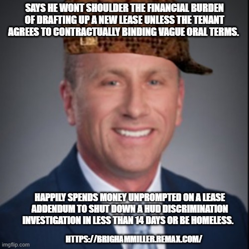 Badlord Landlord | SAYS HE WONT SHOULDER THE FINANCIAL BURDEN OF DRAFTING UP A NEW LEASE UNLESS THE TENANT AGREES TO CONTRACTUALLY BINDING VAGUE ORAL TERMS. HAPPILY SPENDS MONEY UNPROMPTED ON A LEASE ADDENDUM TO SHUT DOWN A HUD DISCRIMINATION INVESTIGATION IN LESS THAN 14 DAYS OR BE HOMELESS. HTTPS://BRIGHAMMILLER.REMAX.COM/ | image tagged in bad landlord,bad realtor,bad boy brigham | made w/ Imgflip meme maker
