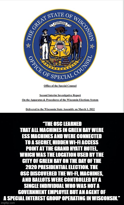 136 pages of Election Fraud in Wisconsin just relea---- I mean ignored by the media. | “THE OSC LEARNED THAT ALL MACHINES IN GREEN BAY WERE ESS MACHINES AND WERE CONNECTED TO A SECRET, HIDDEN WI-FI ACCESS POINT AT THE GRAND HYATT HOTEL, WHICH WAS THE LOCATION USED BY THE CITY OF GREEN BAY ON THE DAY OF THE 2020 PRESIDENTIAL ELECTION. THE OSC DISCOVERED THE WI-FI, MACHINES, AND BALLOTS WERE CONTROLLED BY A SINGLE INDIVIDUAL WHO WAS NOT A GOVERNMENT EMPLOYEE BUT AN AGENT OF A SPECIAL INTEREST GROUP OPERATING IN WISCONSIN.” | image tagged in black background | made w/ Imgflip meme maker