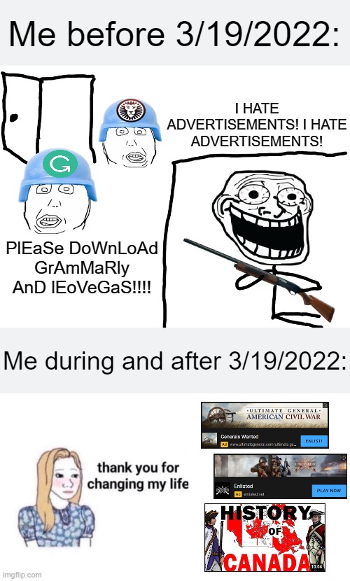 I know https://www.youtube.com/watch?v=zz440EuFK8Q isn't an ad but still... | Me before 3/19/2022:; I HATE ADVERTISEMENTS! I HATE ADVERTISEMENTS! PlEaSe DoWnLoAd GrAmMaRly AnD lEoVeGaS!!!! Me during and after 3/19/2022: | image tagged in i hate the antichrist,thank you for changing my life,civil war,ww2,canada,march 19 2022 | made w/ Imgflip meme maker
