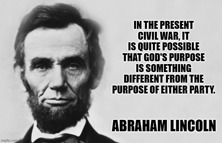 Abraham Lincoln | IN THE PRESENT CIVIL WAR, IT IS QUITE POSSIBLE THAT GOD'S PURPOSE IS SOMETHING DIFFERENT FROM THE PURPOSE OF EITHER PARTY. ABRAHAM LINCOLN | image tagged in abraham lincoln | made w/ Imgflip meme maker