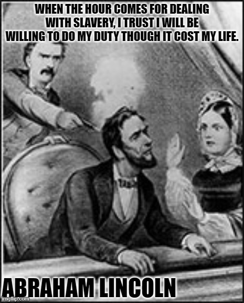 Abe Abraham Lincoln John Wilkes Booth  | WHEN THE HOUR COMES FOR DEALING WITH SLAVERY, I TRUST I WILL BE WILLING TO DO MY DUTY THOUGH IT COST MY LIFE. ABRAHAM LINCOLN | image tagged in abe abraham lincoln john wilkes booth | made w/ Imgflip meme maker