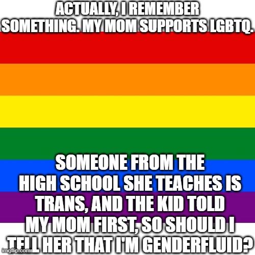 ??? | ACTUALLY, I REMEMBER SOMETHING. MY MOM SUPPORTS LGBTQ. SOMEONE FROM THE HIGH SCHOOL SHE TEACHES IS TRANS, AND THE KID TOLD MY MOM FIRST, SO SHOULD I TELL HER THAT I'M GENDERFLUID? | image tagged in lgbt | made w/ Imgflip meme maker
