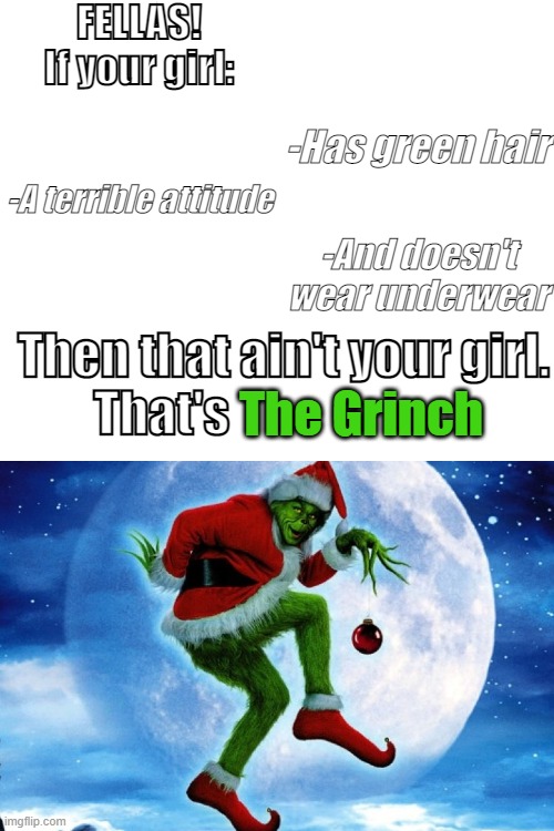 Blank White Template |  FELLAS!
If your girl:; -Has green hair; -A terrible attitude; -And doesn't wear underwear; Then that ain't your girl.
That's; The Grinch | image tagged in that ain't,your girlfriend,that's,the grinch,bestwaytoeataburgeristodipitinaglassofmilk | made w/ Imgflip meme maker