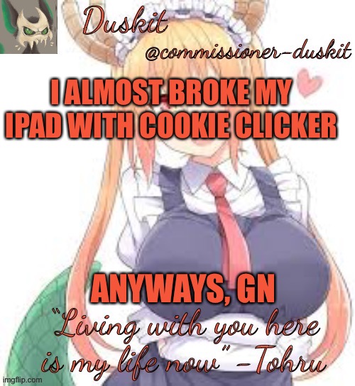 Duskit’s tohru temp | I ALMOST BROKE MY IPAD WITH COOKIE CLICKER; ANYWAYS, GN | image tagged in duskit s tohru temp | made w/ Imgflip meme maker