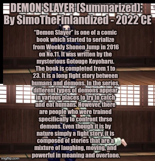 DEMON SLAYER (Summarized):  By SimoTheFinlandized - 2022 CE | DEMON SLAYER (Summarized): 
By SimoTheFinlandized - 2022 CE; “Demon Slayer” is one of a comic 
book which started to serialize 
from Weekly Shonen Jump in 2016
on No.11. It was written by the 
mysterious Gotouge Koyoharu. 
The book is completed from 1 to 
23. It is a long fight story between 
humans and demons. In the series, 
different types of demons appear 
in various places to try to catch 
and eat humans. However, there 
are people who were trained 
specifically to confront thrse 
demons. Even though it is by 
nature simply a fight story, it is 
composed of stories that are a 
mixture of laughing, moving, and 
powerful in meaning and overtone. | image tagged in zenitsu,demon slayer,summarized,simothefinlandized | made w/ Imgflip meme maker