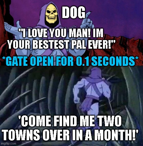 he man skeleton advices | DOG; "I LOVE YOU MAN! IM YOUR BESTEST PAL EVER!"; *GATE OPEN FOR 0.1 SECONDS*; 'COME FIND ME TWO TOWNS OVER IN A MONTH!' | image tagged in he man skeleton advices | made w/ Imgflip meme maker
