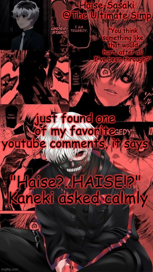 Kaneki/Haise temp | just found one of my favorite youtube comments, it says; "Haise?..HAISE!?" 
Kaneki asked calmly | image tagged in kaneki/haise temp | made w/ Imgflip meme maker