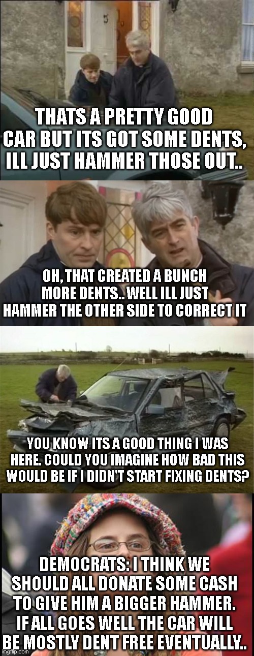 An analogy for liberal Politicians and the Democrats who vote for them | THATS A PRETTY GOOD CAR BUT ITS GOT SOME DENTS, ILL JUST HAMMER THOSE OUT.. OH, THAT CREATED A BUNCH MORE DENTS.. WELL ILL JUST HAMMER THE OTHER SIDE TO CORRECT IT; YOU KNOW ITS A GOOD THING I WAS HERE. COULD YOU IMAGINE HOW BAD THIS WOULD BE IF I DIDN'T START FIXING DENTS? DEMOCRATS: I THINK WE SHOULD ALL DONATE SOME CASH TO GIVE HIM A BIGGER HAMMER. IF ALL GOES WELL THE CAR WILL BE MOSTLY DENT FREE EVENTUALLY.. | image tagged in college-liberal jpg | made w/ Imgflip meme maker