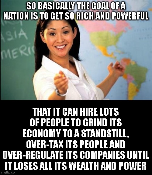 seems to be a recurring aspect of history.. America now added to the book.. | SO BASICALLY THE GOAL OF A NATION IS TO GET SO RICH AND POWERFUL; THAT IT CAN HIRE LOTS OF PEOPLE TO GRIND ITS ECONOMY TO A STANDSTILL, OVER-TAX ITS PEOPLE AND OVER-REGULATE ITS COMPANIES UNTIL IT LOSES ALL ITS WEALTH AND POWER | image tagged in unhelpful teacher | made w/ Imgflip meme maker