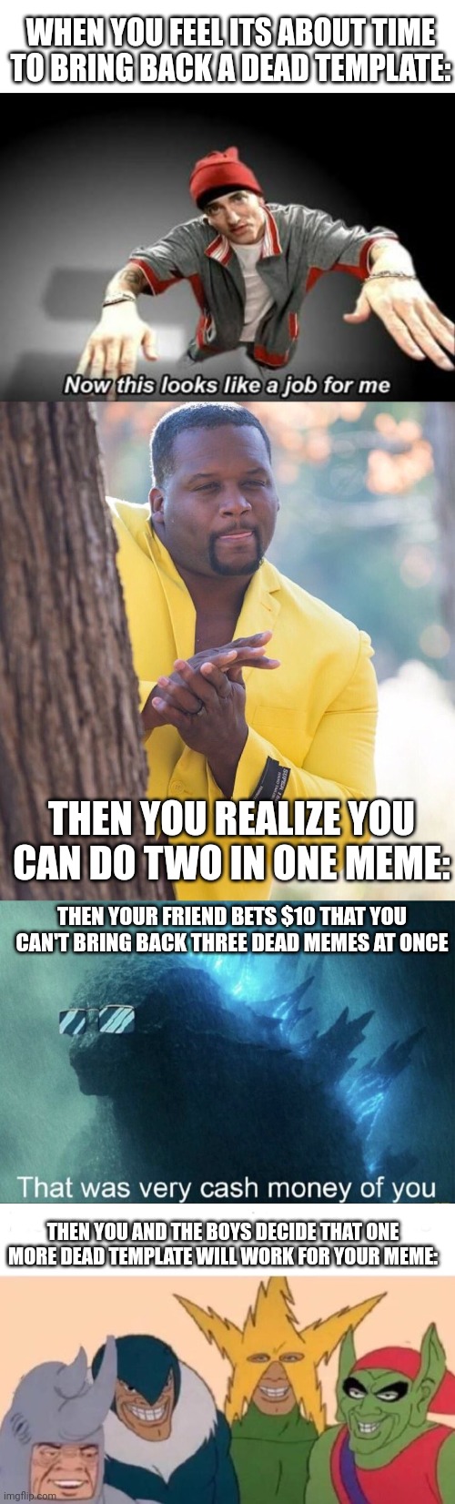 Lets go four dead memes! | WHEN YOU FEEL ITS ABOUT TIME TO BRING BACK A DEAD TEMPLATE:; THEN YOU REALIZE YOU CAN DO TWO IN ONE MEME:; THEN YOUR FRIEND BETS $10 THAT YOU CAN'T BRING BACK THREE DEAD MEMES AT ONCE; THEN YOU AND THE BOYS DECIDE THAT ONE MORE DEAD TEMPLATE WILL WORK FOR YOUR MEME: | image tagged in blank white template,now this looks like a job for me,black guy hiding behind tree,that was very cash money of you,memes | made w/ Imgflip meme maker