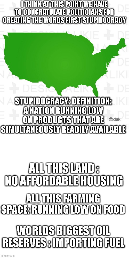 America - Map | I THINK AT THIS POINT WE HAVE TO CONGRATULATE POLITICIANS FOR CREATING THE WORDS FIRST STUPIDOCRACY; STUPIDOCRACY: DEFINITION: A NATION RUNNING LOW ON PRODUCTS THAT ARE SIMULTANEOUSLY READILY AVAILABLE; ALL THIS LAND : NO AFFORDABLE HOUSING; ALL THIS FARMING SPACE: RUNNING LOW ON FOOD; WORLDS BIGGEST OIL RESERVES : IMPORTING FUEL | image tagged in america - map | made w/ Imgflip meme maker