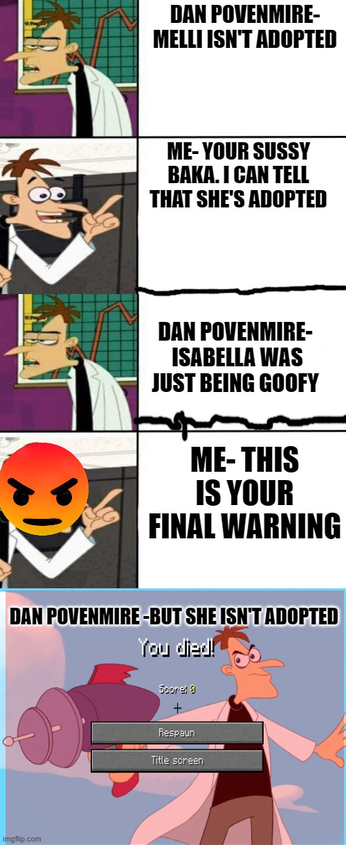 DAN POVENMIRE- MELLI ISN'T ADOPTED; ME- YOUR SUSSY BAKA. I CAN TELL THAT SHE'S ADOPTED; DAN POVENMIRE-  ISABELLA WAS JUST BEING GOOFY; ME- THIS IS YOUR FINAL WARNING; DAN POVENMIRE -BUT SHE ISN'T ADOPTED | image tagged in doofinshmirtz drake format,dr doofinshmirtz | made w/ Imgflip meme maker