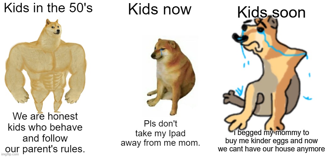 Kids are going through a downward spiral. | Kids soon; Kids in the 50's; Kids now; We are honest kids who behave and follow our parent's rules. Pls don't take my Ipad away from me mom. i begged my mommy to buy me kinder eggs and now we cant have our house anymore | image tagged in memes,buff doge vs cheems,kids,then and now,funny | made w/ Imgflip meme maker