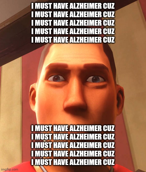 i must have Alzheimer cuz | I MUST HAVE ALZHEIMER CUZ
I MUST HAVE ALZHEIMER CUZ
I MUST HAVE ALZHEIMER CUZ
I MUST HAVE ALZHEIMER CUZ
I MUST HAVE ALZHEIMER CUZ; I MUST HAVE ALZHEIMER CUZ
I MUST HAVE ALZHEIMER CUZ
I MUST HAVE ALZHEIMER CUZ
I MUST HAVE ALZHEIMER CUZ
I MUST HAVE ALZHEIMER CUZ | image tagged in s | made w/ Imgflip meme maker