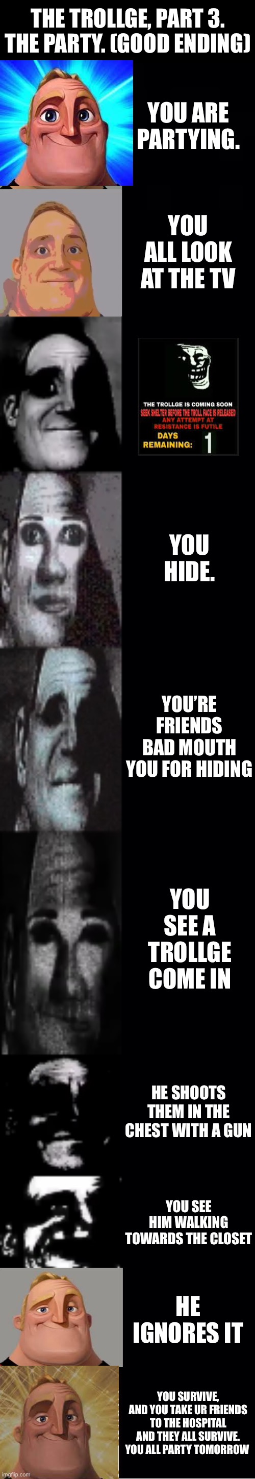 Mr incredible, The trollge. Story 3 | THE TROLLGE, PART 3. THE PARTY. (GOOD ENDING); YOU ARE PARTYING. YOU ALL LOOK AT THE TV; YOU HIDE. YOU’RE FRIENDS BAD MOUTH YOU FOR HIDING; YOU SEE A TROLLGE COME IN; HE SHOOTS THEM IN THE CHEST WITH A GUN; YOU SEE HIM WALKING TOWARDS THE CLOSET; HE IGNORES IT; YOU SURVIVE, AND YOU TAKE UR FRIENDS TO THE HOSPITAL AND THEY ALL SURVIVE. YOU ALL PARTY TOMORROW | image tagged in mr incredible becoming uncanny | made w/ Imgflip meme maker