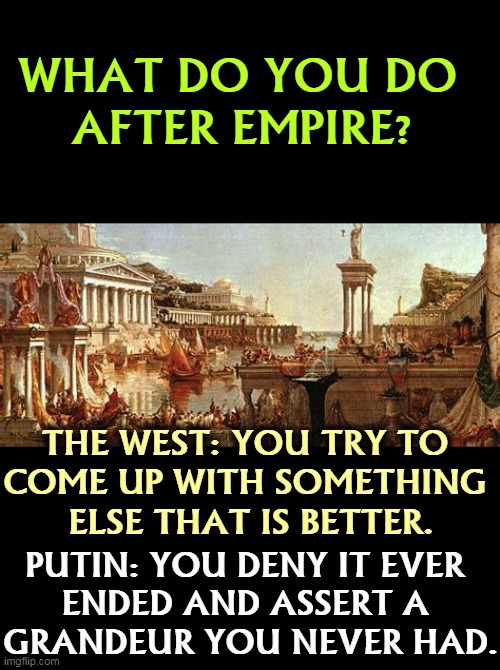 WHAT DO YOU DO 
AFTER EMPIRE? THE WEST: YOU TRY TO 
COME UP WITH SOMETHING 
ELSE THAT IS BETTER. PUTIN: YOU DENY IT EVER 
ENDED AND ASSERT A 
GRANDEUR YOU NEVER HAD. | image tagged in end,empire,west,better,russia,fantasy | made w/ Imgflip meme maker